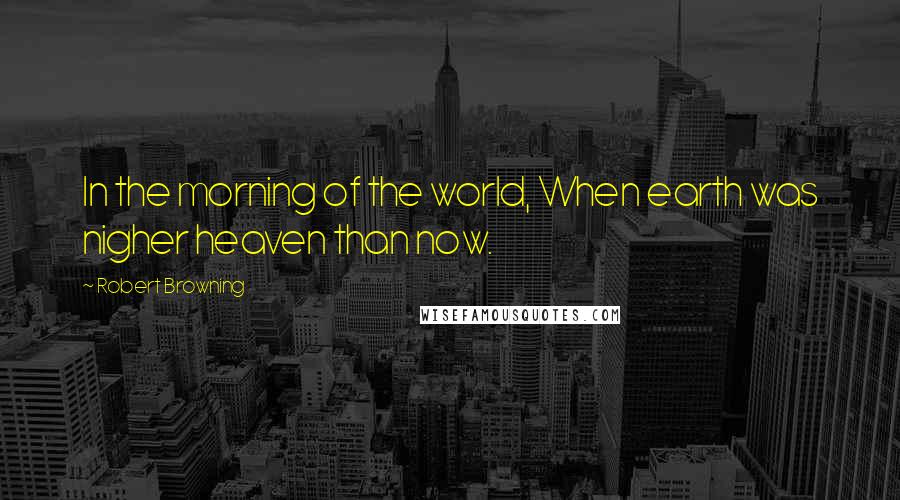 Robert Browning Quotes: In the morning of the world, When earth was nigher heaven than now.