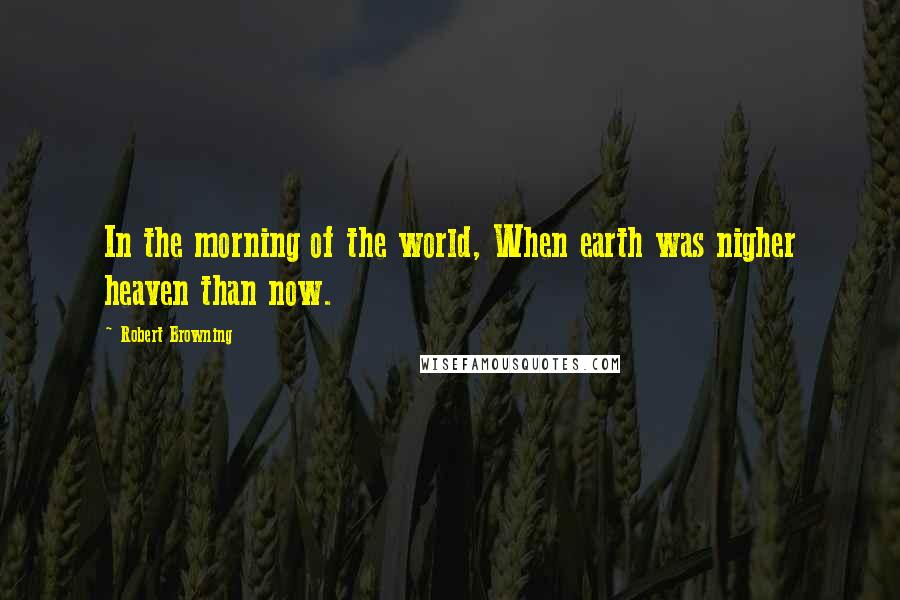 Robert Browning Quotes: In the morning of the world, When earth was nigher heaven than now.