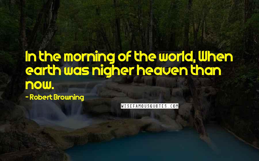 Robert Browning Quotes: In the morning of the world, When earth was nigher heaven than now.