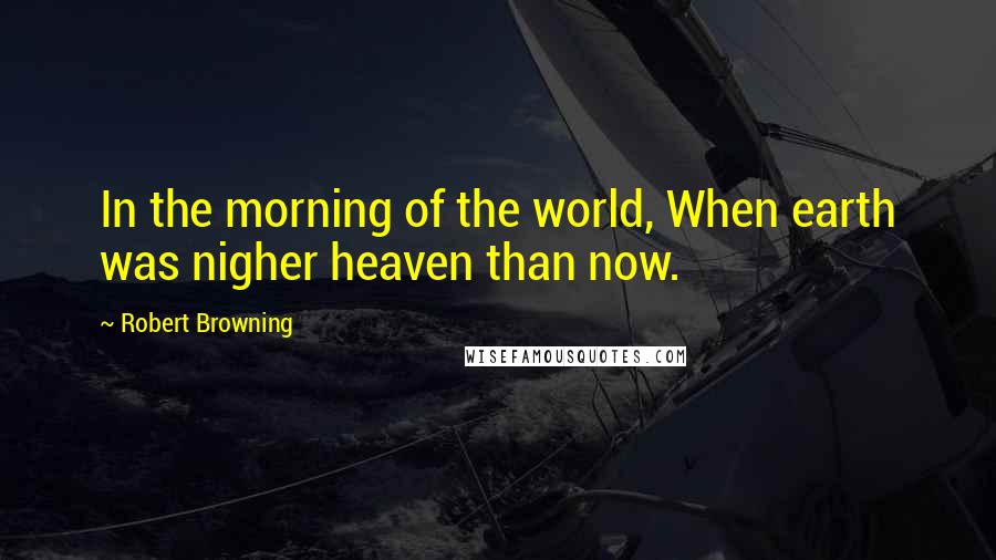 Robert Browning Quotes: In the morning of the world, When earth was nigher heaven than now.