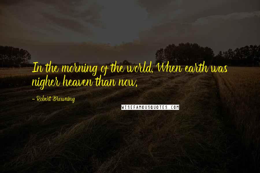 Robert Browning Quotes: In the morning of the world, When earth was nigher heaven than now.