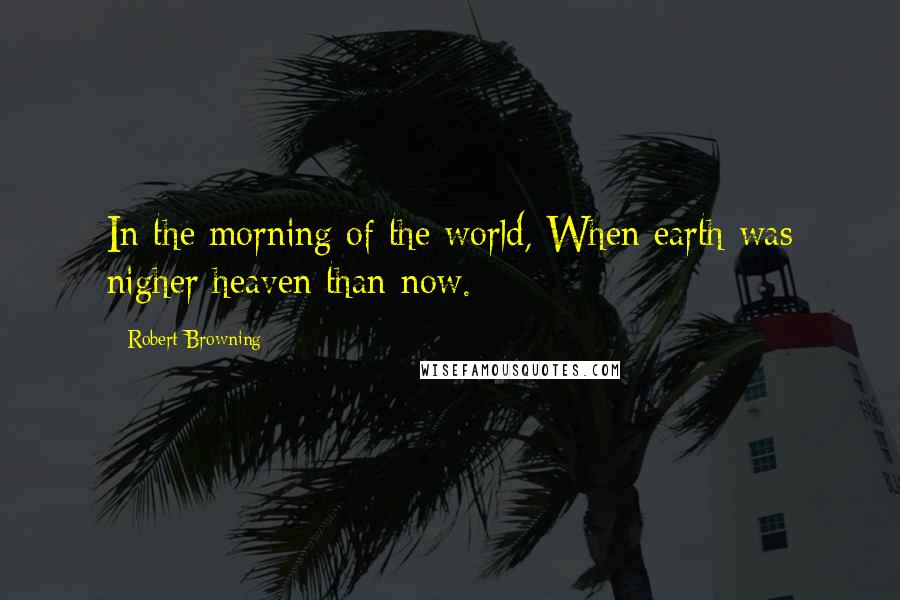 Robert Browning Quotes: In the morning of the world, When earth was nigher heaven than now.