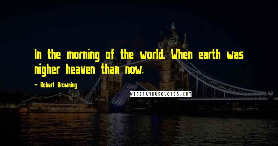 Robert Browning Quotes: In the morning of the world, When earth was nigher heaven than now.