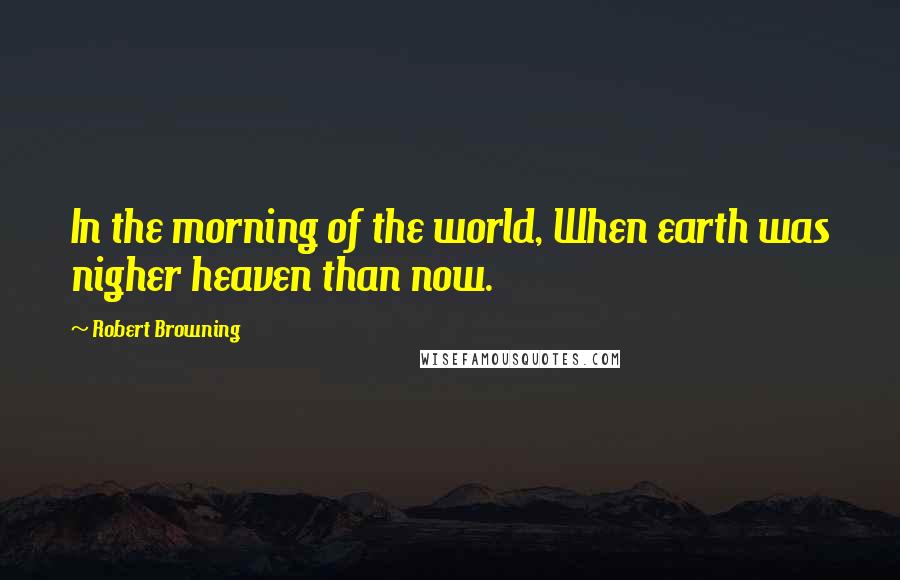 Robert Browning Quotes: In the morning of the world, When earth was nigher heaven than now.