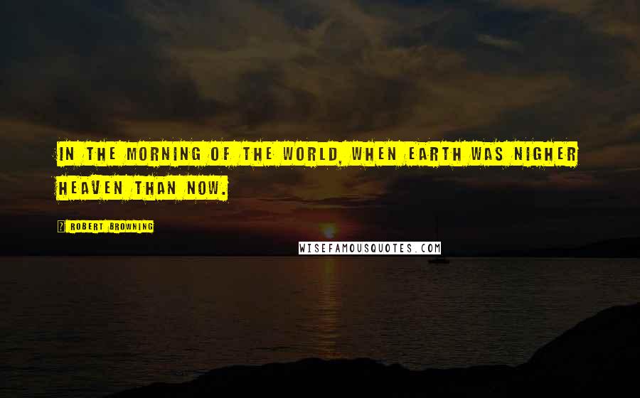 Robert Browning Quotes: In the morning of the world, When earth was nigher heaven than now.