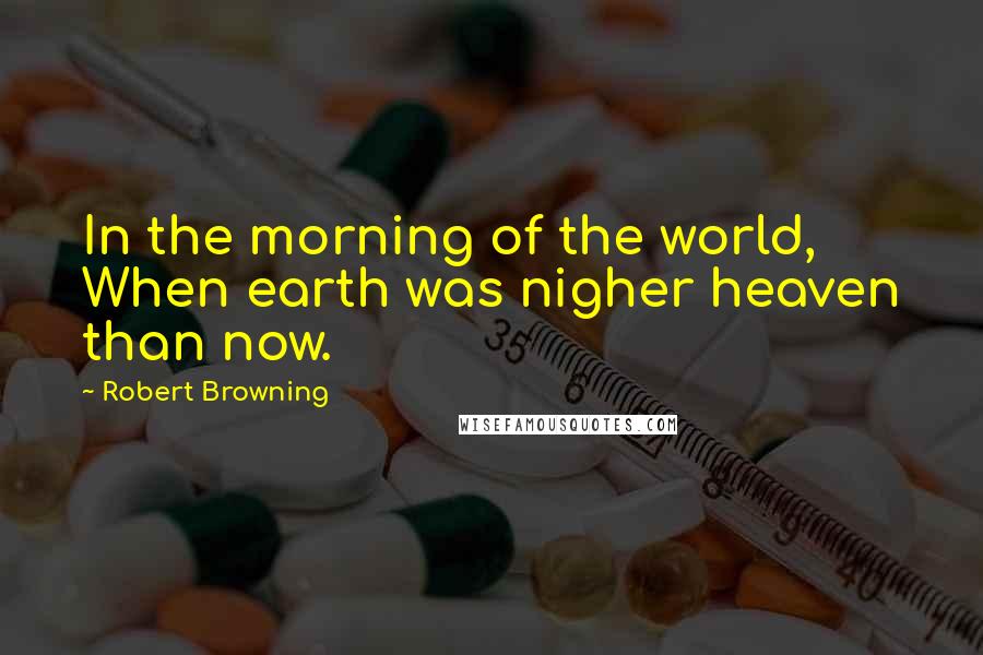 Robert Browning Quotes: In the morning of the world, When earth was nigher heaven than now.