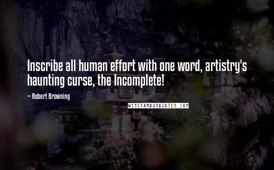 Robert Browning Quotes: Inscribe all human effort with one word, artistry's haunting curse, the Incomplete!