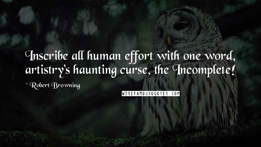 Robert Browning Quotes: Inscribe all human effort with one word, artistry's haunting curse, the Incomplete!