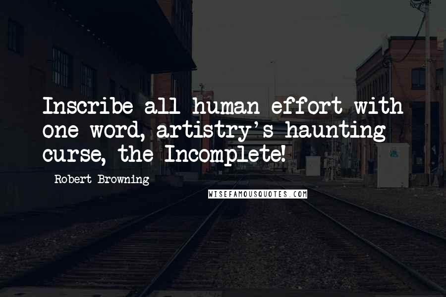 Robert Browning Quotes: Inscribe all human effort with one word, artistry's haunting curse, the Incomplete!