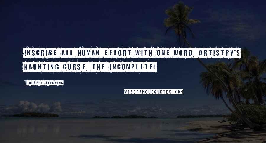 Robert Browning Quotes: Inscribe all human effort with one word, artistry's haunting curse, the Incomplete!