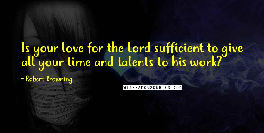 Robert Browning Quotes: Is your love for the Lord sufficient to give all your time and talents to his work?