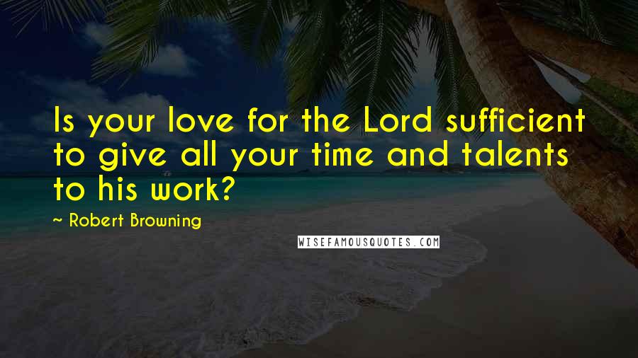 Robert Browning Quotes: Is your love for the Lord sufficient to give all your time and talents to his work?