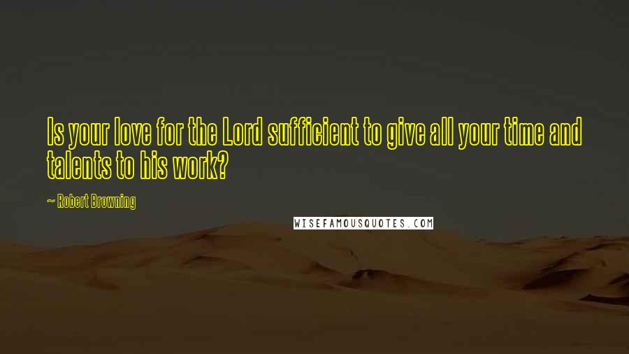 Robert Browning Quotes: Is your love for the Lord sufficient to give all your time and talents to his work?