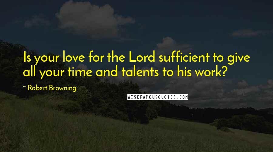 Robert Browning Quotes: Is your love for the Lord sufficient to give all your time and talents to his work?