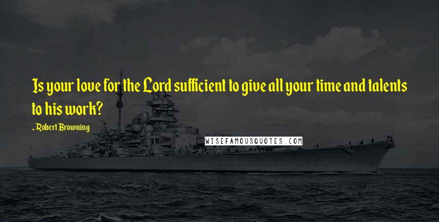 Robert Browning Quotes: Is your love for the Lord sufficient to give all your time and talents to his work?