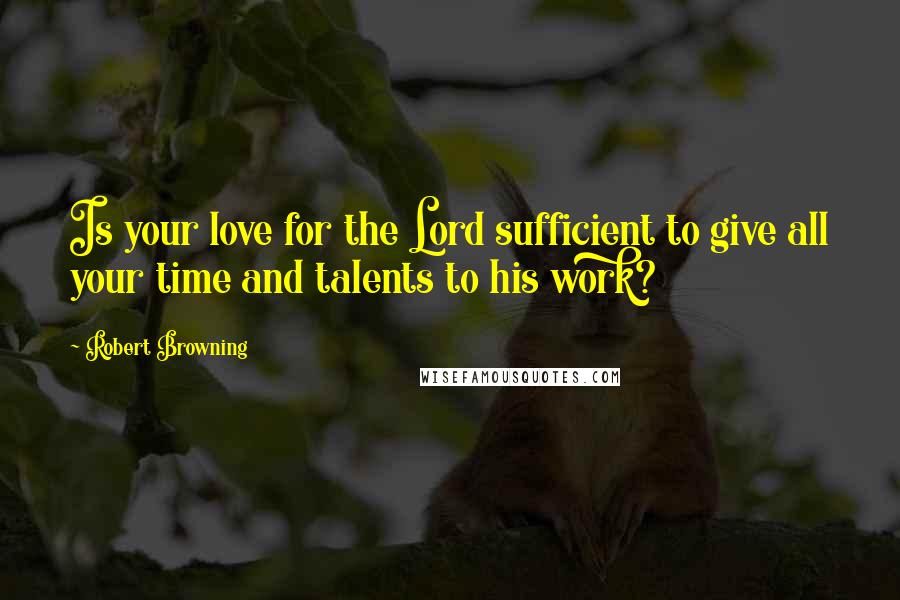 Robert Browning Quotes: Is your love for the Lord sufficient to give all your time and talents to his work?