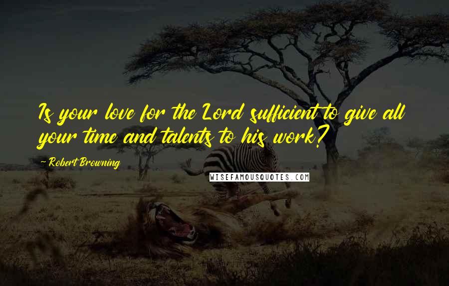 Robert Browning Quotes: Is your love for the Lord sufficient to give all your time and talents to his work?