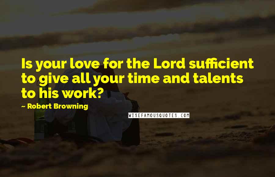 Robert Browning Quotes: Is your love for the Lord sufficient to give all your time and talents to his work?