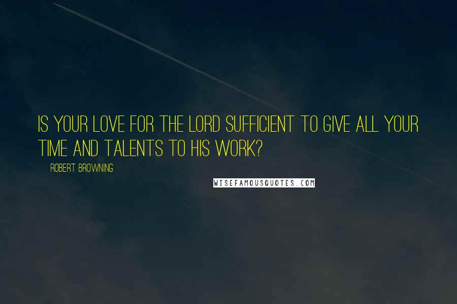 Robert Browning Quotes: Is your love for the Lord sufficient to give all your time and talents to his work?