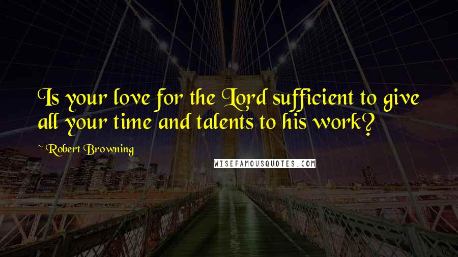 Robert Browning Quotes: Is your love for the Lord sufficient to give all your time and talents to his work?