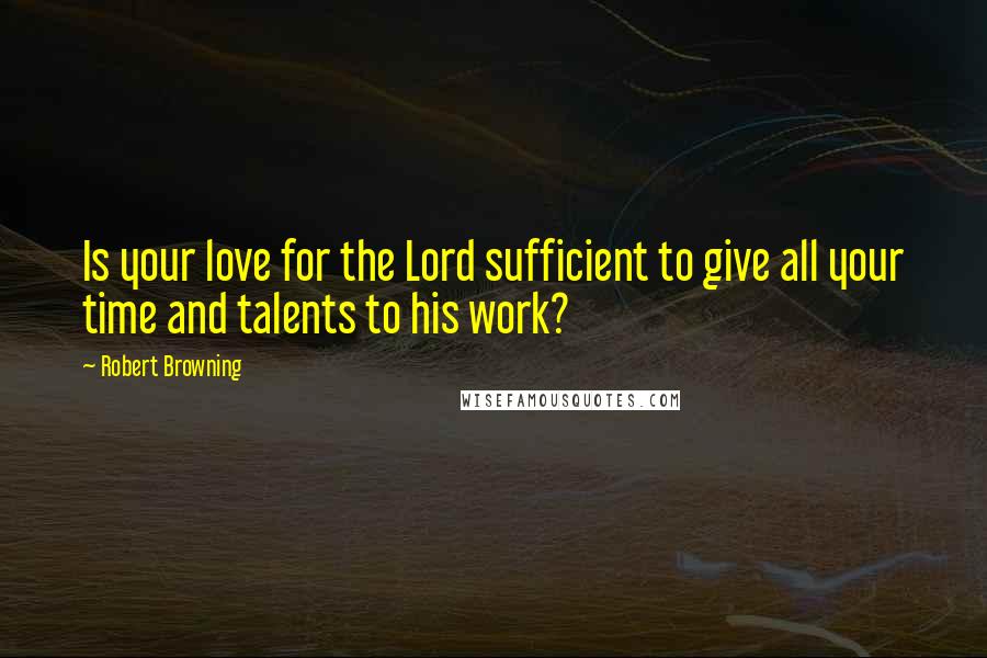 Robert Browning Quotes: Is your love for the Lord sufficient to give all your time and talents to his work?