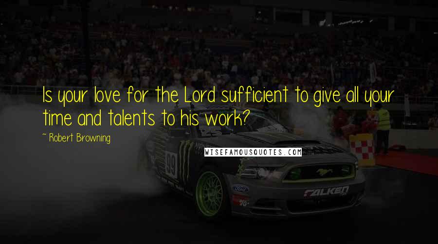 Robert Browning Quotes: Is your love for the Lord sufficient to give all your time and talents to his work?