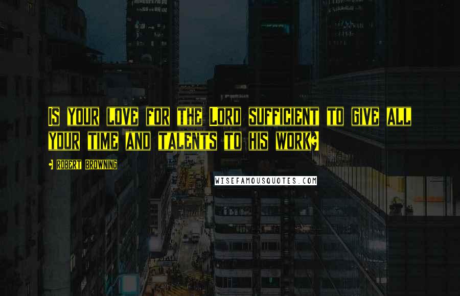 Robert Browning Quotes: Is your love for the Lord sufficient to give all your time and talents to his work?