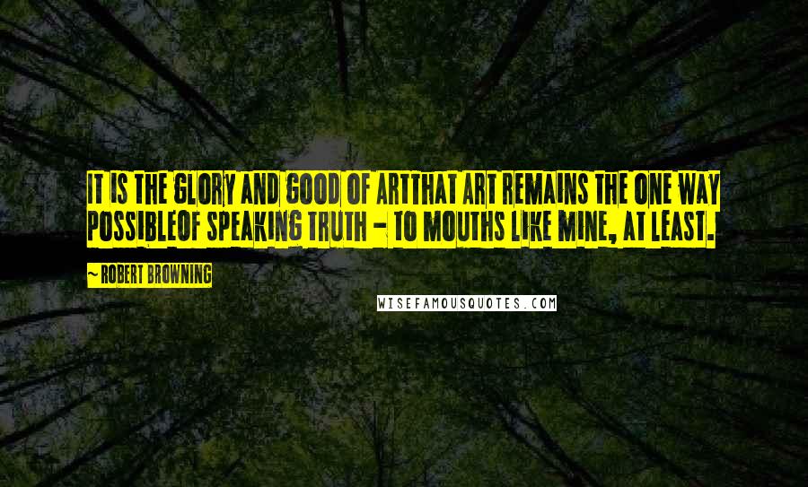 Robert Browning Quotes: It is the glory and good of ArtThat Art remains the one way possibleOf speaking truth - to mouths like mine, at least.