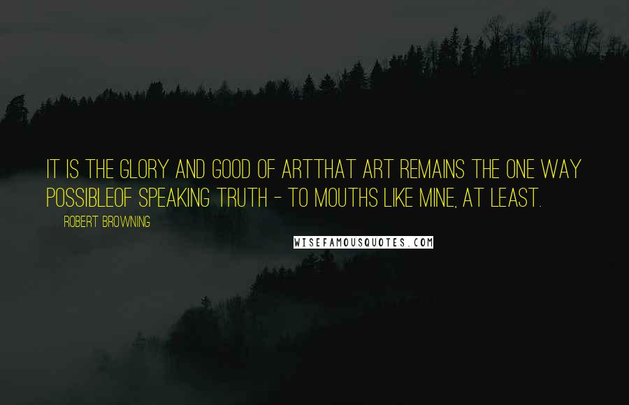 Robert Browning Quotes: It is the glory and good of ArtThat Art remains the one way possibleOf speaking truth - to mouths like mine, at least.