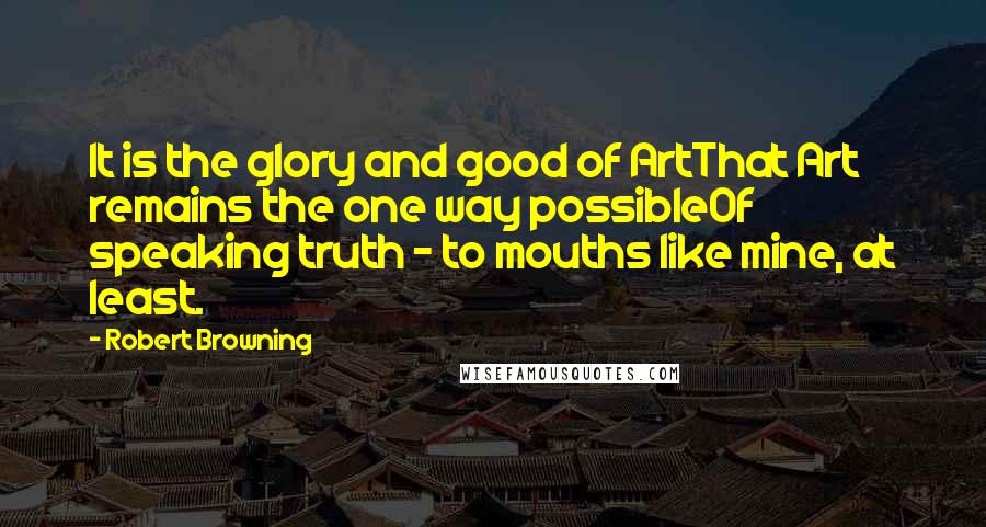 Robert Browning Quotes: It is the glory and good of ArtThat Art remains the one way possibleOf speaking truth - to mouths like mine, at least.