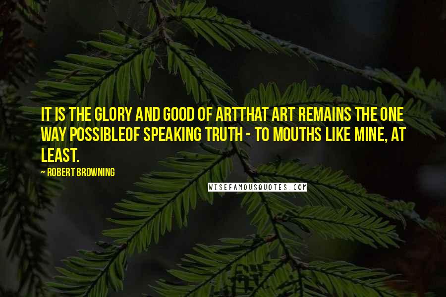 Robert Browning Quotes: It is the glory and good of ArtThat Art remains the one way possibleOf speaking truth - to mouths like mine, at least.