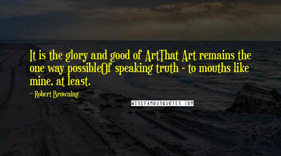 Robert Browning Quotes: It is the glory and good of ArtThat Art remains the one way possibleOf speaking truth - to mouths like mine, at least.