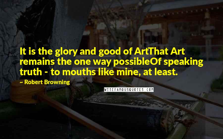 Robert Browning Quotes: It is the glory and good of ArtThat Art remains the one way possibleOf speaking truth - to mouths like mine, at least.
