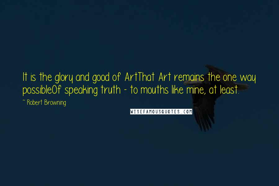 Robert Browning Quotes: It is the glory and good of ArtThat Art remains the one way possibleOf speaking truth - to mouths like mine, at least.