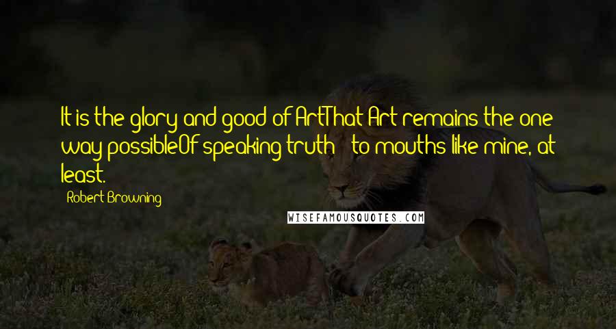 Robert Browning Quotes: It is the glory and good of ArtThat Art remains the one way possibleOf speaking truth - to mouths like mine, at least.