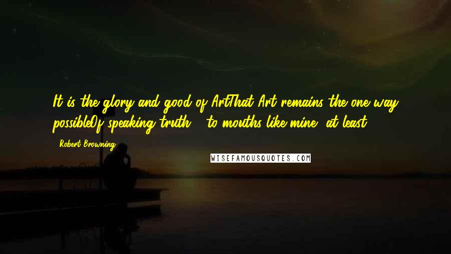 Robert Browning Quotes: It is the glory and good of ArtThat Art remains the one way possibleOf speaking truth - to mouths like mine, at least.