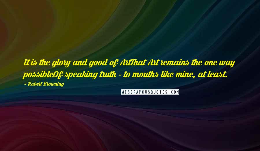 Robert Browning Quotes: It is the glory and good of ArtThat Art remains the one way possibleOf speaking truth - to mouths like mine, at least.