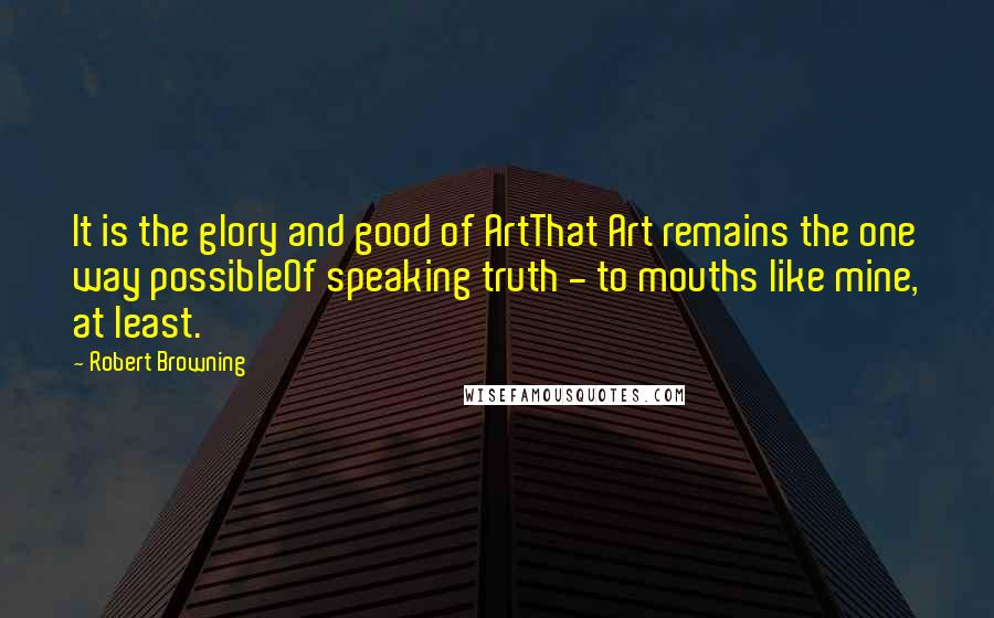 Robert Browning Quotes: It is the glory and good of ArtThat Art remains the one way possibleOf speaking truth - to mouths like mine, at least.