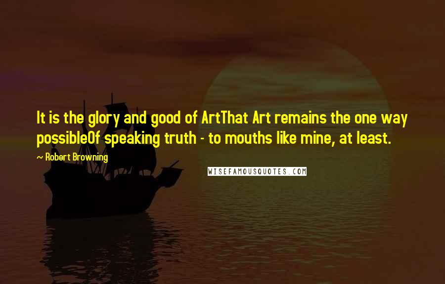 Robert Browning Quotes: It is the glory and good of ArtThat Art remains the one way possibleOf speaking truth - to mouths like mine, at least.