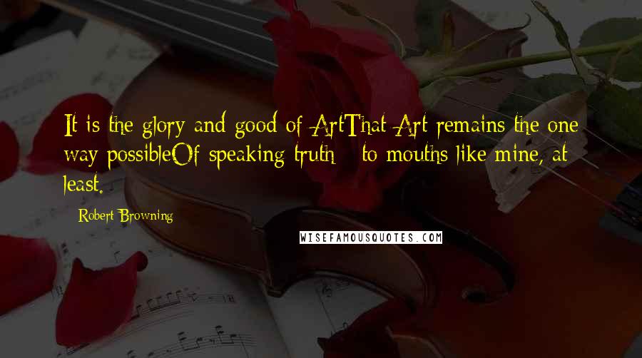Robert Browning Quotes: It is the glory and good of ArtThat Art remains the one way possibleOf speaking truth - to mouths like mine, at least.
