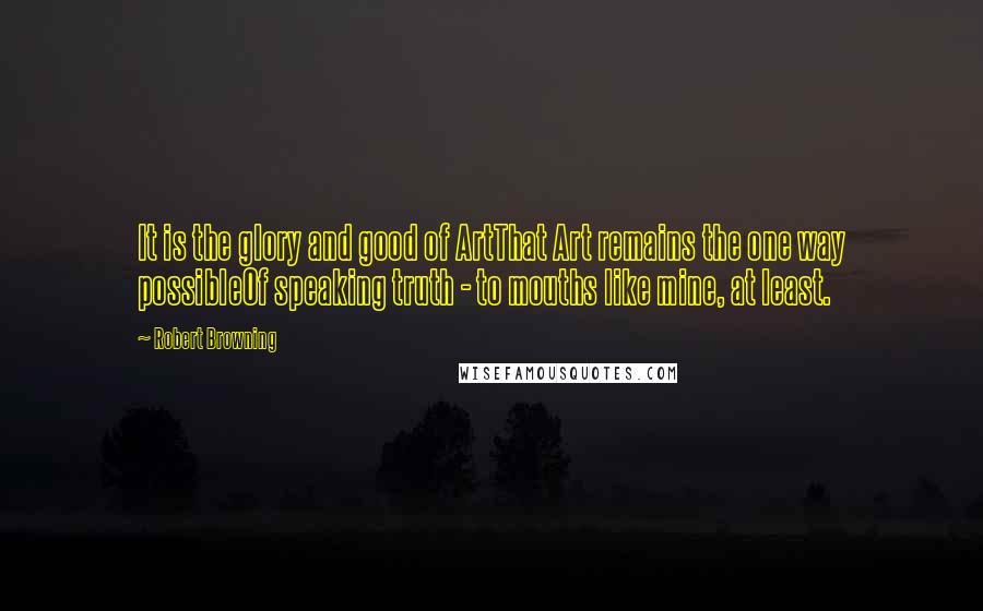 Robert Browning Quotes: It is the glory and good of ArtThat Art remains the one way possibleOf speaking truth - to mouths like mine, at least.