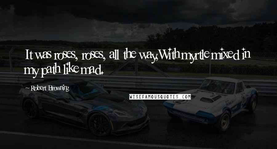 Robert Browning Quotes: It was roses, roses, all the way,With myrtle mixed in my path like mad.