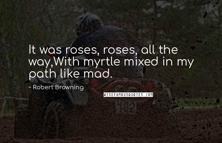 Robert Browning Quotes: It was roses, roses, all the way,With myrtle mixed in my path like mad.
