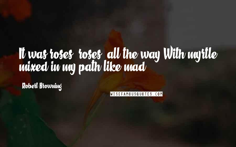 Robert Browning Quotes: It was roses, roses, all the way,With myrtle mixed in my path like mad.