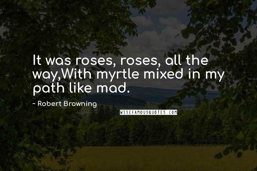 Robert Browning Quotes: It was roses, roses, all the way,With myrtle mixed in my path like mad.