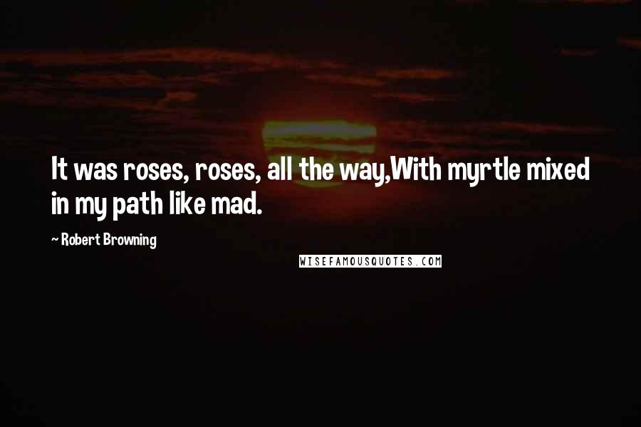 Robert Browning Quotes: It was roses, roses, all the way,With myrtle mixed in my path like mad.