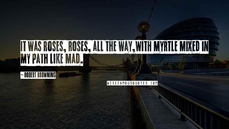 Robert Browning Quotes: It was roses, roses, all the way,With myrtle mixed in my path like mad.