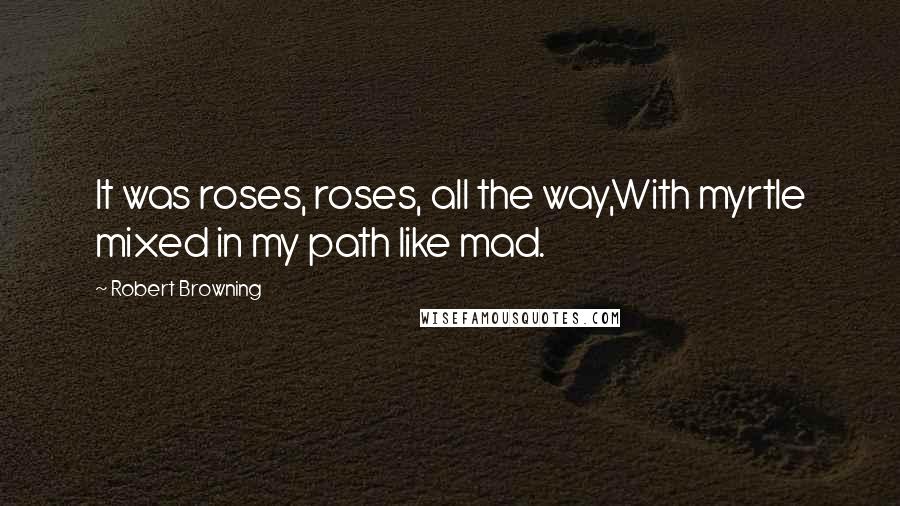 Robert Browning Quotes: It was roses, roses, all the way,With myrtle mixed in my path like mad.