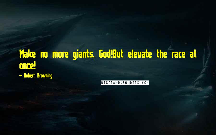 Robert Browning Quotes: Make no more giants, God!But elevate the race at once!