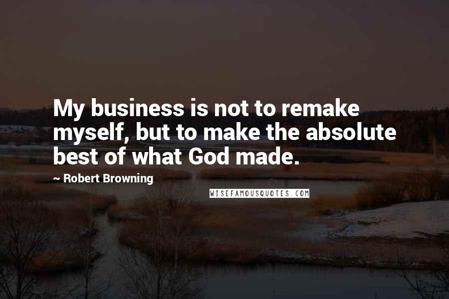 Robert Browning Quotes: My business is not to remake myself, but to make the absolute best of what God made.